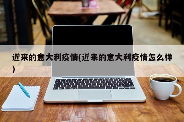 近来的意大利疫情(近来的意大利疫情怎么样)