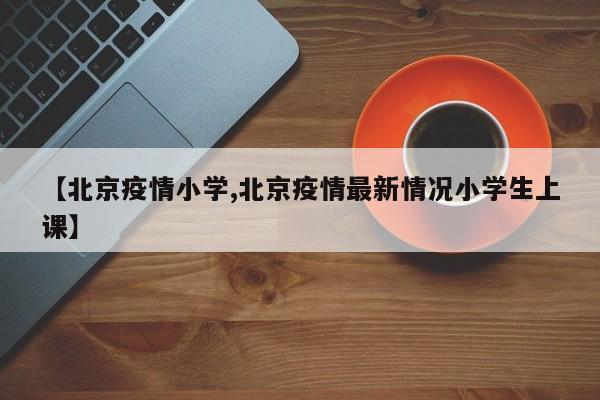 【北京疫情小学,北京疫情最新情况小学生上课】