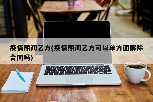 疫情期间乙方(疫情期间乙方可以单方面解除合同吗)