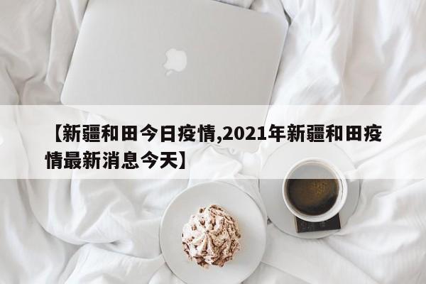 【新疆和田今日疫情,2021年新疆和田疫情最新消息今天】