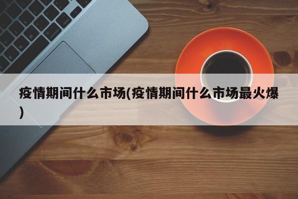 疫情期间什么市场(疫情期间什么市场最火爆)