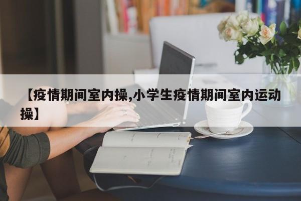 【疫情期间室内操,小学生疫情期间室内运动操】