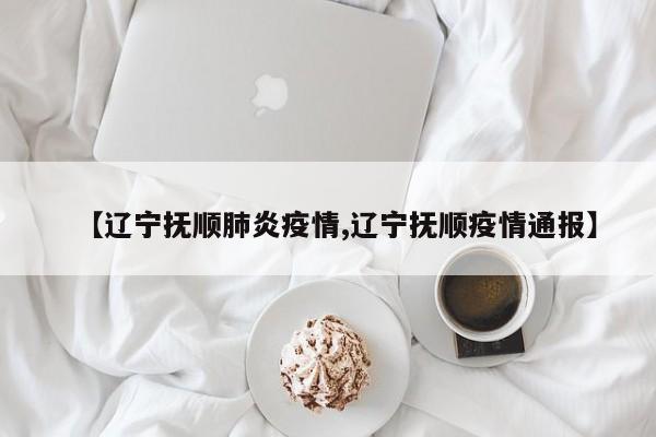 【辽宁抚顺肺炎疫情,辽宁抚顺疫情通报】