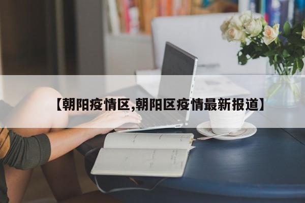 【朝阳疫情区,朝阳区疫情最新报道】