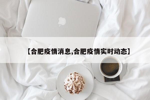 【合肥疫情消息,合肥疫情实时动态】