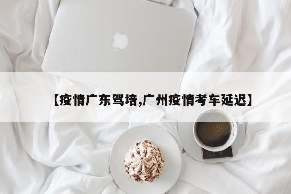 【疫情广东驾培,广州疫情考车延迟】