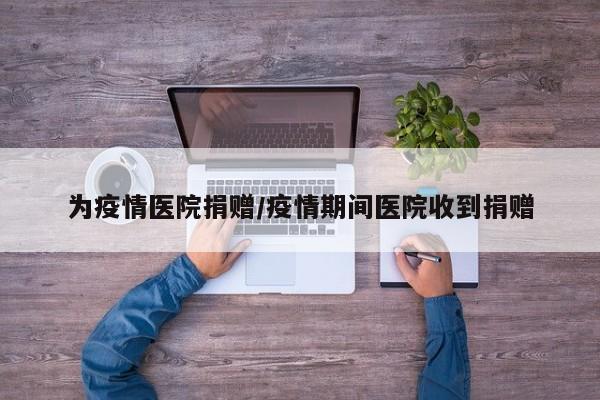 为疫情医院捐赠/疫情期间医院收到捐赠