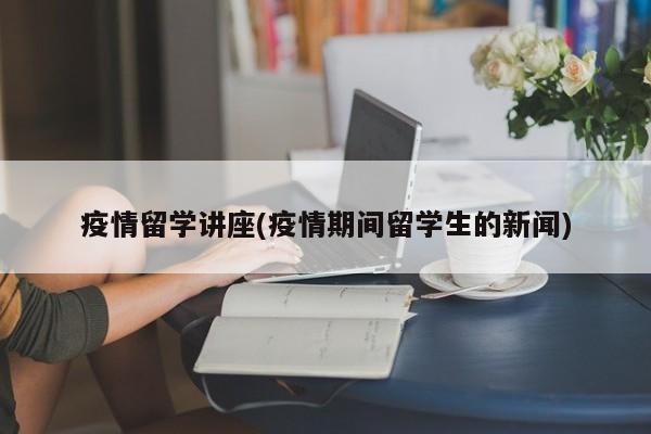 疫情留学讲座(疫情期间留学生的新闻)