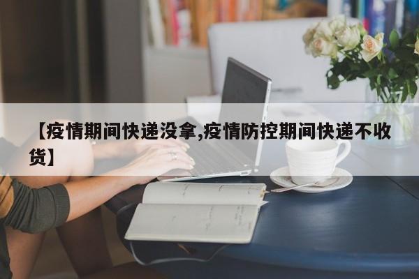 【疫情期间快递没拿,疫情防控期间快递不收货】