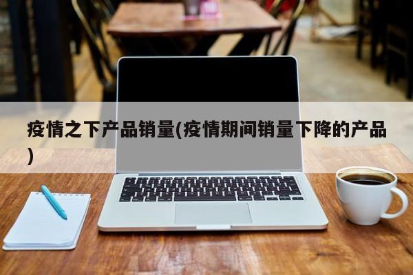 疫情之下产品销量(疫情期间销量下降的产品)