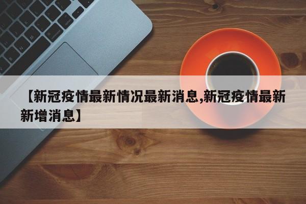 【新冠疫情最新情况最新消息,新冠疫情最新新增消息】